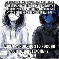 джек он разбил об голову бутылку и порвал майку он грозит нас искупать в фонтане сука страшно где мы и любой кто он он походу псих похлеще нас джефф кончно это россия а он вдв потехоньку уходим.