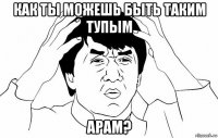 как ты можешь быть таким тупым арам?