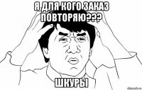 я для кого заказ повторяю??? шкуры