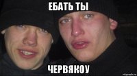 ебать ты червякоу