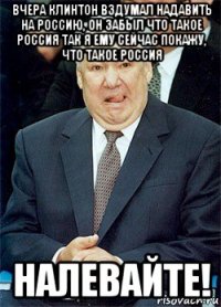 вчера клинтон вздумал надавить на россию, он забыл что такое россия так я ему сейчас покажу, что такое россия налевайте!