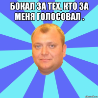 бокал за тех, кто за меня голосовал . 