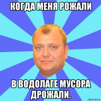 когда меня рожали в водолаге мусора дрожали.