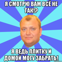я смотрю вам всё не так!? я ведь плитку и домой могу забрать!