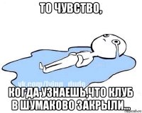 то чувство, когда узнаешь,что клуб в шумаково закрыли...