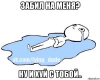 забил на меня? ну и хуй с тобой..