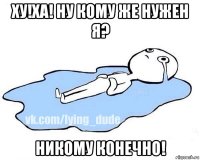 ху!ха! ну кому же нужен я? никому конечно!