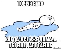 то чувство когда, все уже дома, а ты еще работаешь