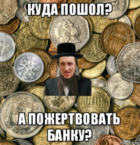 куда пошол? а пожертвовать банку?