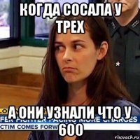 когда сосала у трех а они узнали что у 600