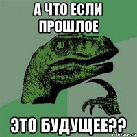 а что если прошлое это будущее??