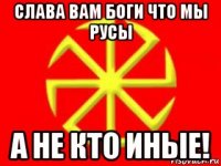 слава вам боги что мы русы а не кто иные!