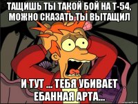 тащишь ты такой бой на т-54, можно сказать ты вытащил и тут ... тебя убивает ебанная арта...