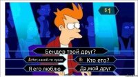 Бендер твой друг? Нет,какой-то чувак Кто ето? Я его люблю Да,мой друг