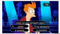 саня ты где сегодня срал? дома на кровати в школе в туалете