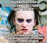 зиновий яковлевич корогодский тоже ставил на сцене "хоббита" но от его спектакля не превращались в таких долбоебов как ты, ролевик нашего стремного времени