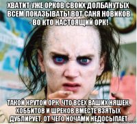 хватит уже орков своих долбанутых всем показывать! вот саня новиков - во кто настоящий орк! такой крутой орк, что всех ваших няшек, хоббитов и шреков вместе взятых дублирует, от чего ночами недосыпает