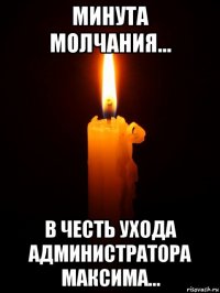 минута молчания... в честь ухода администратора максима...