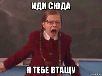 иди сюда я тебе втащу