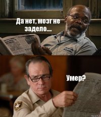 Да нет, мозг не задело.... Умер?