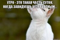 утро - это такая часть суток, когда завидуешь безработным... 