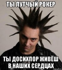 ты лутчый рокер ты досихпор живёш в наших сердцах