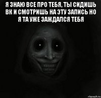 я знаю все про тебя, ты сидишь вк и смотришь на эту запись но я та уже заждался тебя 