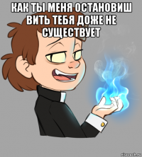 как ты меня остановиш вить тебя доже не существует 