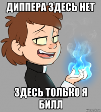диппера здесь нет здесь только я билл