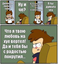 Диппер, я люблю тебя! Ну и че? Ну я думала что ты ответишь мне взаимностью... А ты думала что Что я твою любовь на хуе вертел! Да и тебя бы с радостью покрутил...