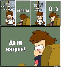 Диппер, я хочу тебе кое что сказать... отвали. Но.. Диппер! дядя Стен сидит в тюрьме!! О_о Да ну нахрен!