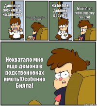 Диппер я женилась на демоне! Поздравляю!.........Стоп!Что на коком демоне! На Билле, демоне разума! Мейэбл я тебя зарежу за ето! Нехватало мне ищо демона в родственнеках иметь!Особенно Билла!