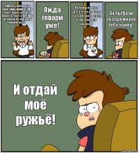 Диппер,умоляю ты простишь миня если я тебе скажу ужасную новость, про 1 дневник который ты не успел прочитать!? Ой,да говори уже! Я промыла его в унетазе когда была лунатиком,но перед етим я на него насцала! Ах ты!Беги сестра иначе тебе конец! И отдай моё ружьё!