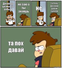 Джоппер шо мы тут робым не заю а ты знаешь не та поху Джонни давай курнем та пох давай