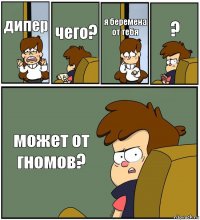 дипер чего? я беремена от тебя ? может от гномов?