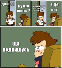 диппер ! ну что опять ? ты подписался в группу Я же пошутил ? ещё нет ща подпишусь