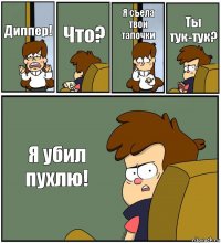 Диппер! Что? Я съела твои тапочки Ты тук-тук? Я убил пухлю!