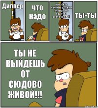 Диппер ! что надо я разбила какой-то шарик и знаешь что наступил апокалипсис!!! ты-ты ТЫ НЕ ВЫЙДЕШЬ ОТ СЮДОВО ЖИВОЙ!!!