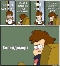 Диппер где пухля у тебя в коменате под кроватью там нет Это очень странно я знаю кто это сделал... ... Волендеморт