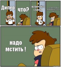 Дипер что? я встречаёсь с Билом ты видела мой драбавик,базуку,ак 47 надо мстить !