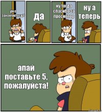 уже закончилось? да ну тогда спасибо за просмотор ну а теперь апай поставьте 5, пожалуйста!