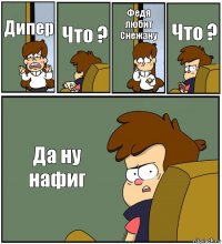 Дипер Что ? Федя любит Снежану Что ? Да ну нафиг