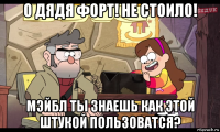 о дядя форт! не стоило! мэйбл ты знаешь как этой штукой пользоватся?