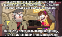 дядя форт! а где стэн а где он? а ты привез подарки а дипперу? а маме а папе? а ты надолго а когда ты уедишь а когда опять приедешь? эм.. я буду приезжать каждую пятницу, стэн в туалете всем привез подараки!