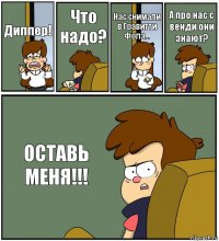 Диппер! Что надо? Нас снимали в Гравитти Фолз... А про нас с венди они знают? ОСТАВЬ МЕНЯ!!!