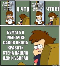 ДИППЕР ТАМ АРМИЯ ГНОМАВ ОНИ НА НАС НАПАДАЮТ И ЧТО И ИЩЁ ОДИН ИЗ ГНОМОВ НАСРАЛ ТЕБЕ В НОВЫЕ КРАССОВКИ ЧТО!!! БУМАГА В ТУМБАЧКЕ САВОК ОКОЛА КРАВАТИ СТЕНА НАШЛА ИДИ И УБИРАЙ