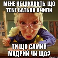 мене не цікавить, що тебе батьки вчили ти що самий мудрий чи що?