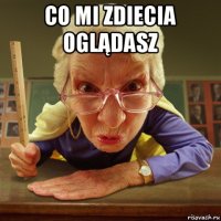 co mi zdiecia oglądasz 