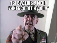 ты будешь у меня учиться "от и до !!!" 