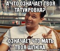 -а что означает твоя татуировка? -означает что мать твоя шлюха